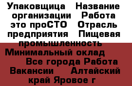 Упаковщица › Название организации ­ Работа-это проСТО › Отрасль предприятия ­ Пищевая промышленность › Минимальный оклад ­ 20 000 - Все города Работа » Вакансии   . Алтайский край,Яровое г.